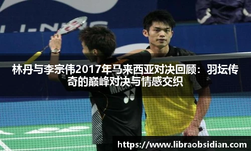 林丹与李宗伟2017年马来西亚对决回顾：羽坛传奇的巅峰对决与情感交织